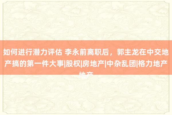 如何进行潜力评估 李永前离职后，郭主龙在中交地产搞的第一件大事|股权|房地产|中杂乱团|格力地产