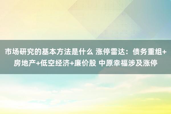 市场研究的基本方法是什么 涨停雷达：债务重组+房地产+低空经济+廉价股 中原幸福涉及涨停