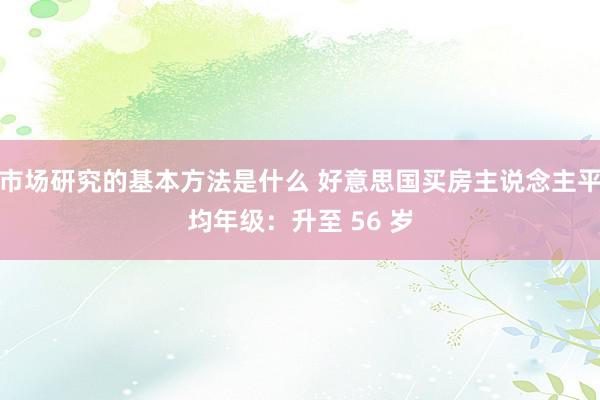 市场研究的基本方法是什么 好意思国买房主说念主平均年级：升至 56 岁