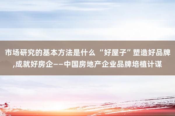 市场研究的基本方法是什么 “好屋子”塑造好品牌,成就好房企——中国房地产企业品牌培植计谋