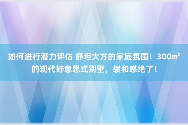 如何进行潜力评估 舒坦大方的家庭氛围！300㎡的现代好意思式别墅，缓和感绝了！