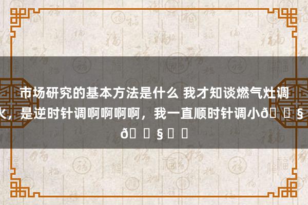 市场研究的基本方法是什么 我才知谈燃气灶调小火，是逆时针调啊啊啊啊，我一直顺时针调小😧 ​​