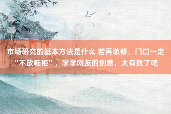 市场研究的基本方法是什么 若再装修，门口一定“不放鞋柜”，学学网友的创意，太有效了吧