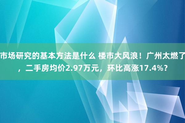 市场研究的基本方法是什么 楼市大风浪！广州太燃了，二手房均价2.97万元，环比高涨17.4%？