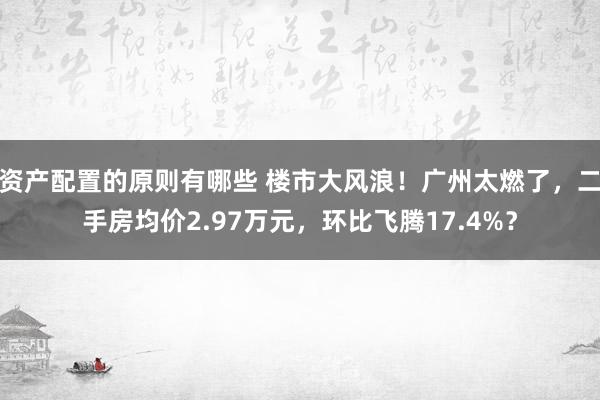 资产配置的原则有哪些 楼市大风浪！广州太燃了，二手房均价2.97万元，环比飞腾17.4%？