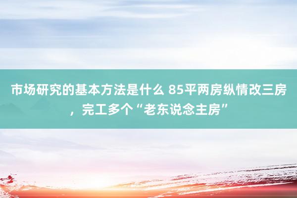 市场研究的基本方法是什么 85平两房纵情改三房，完工多个“老东说念主房”