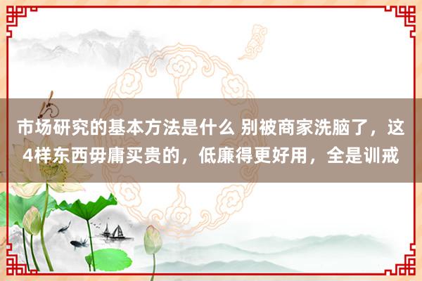 市场研究的基本方法是什么 别被商家洗脑了，这4样东西毋庸买贵的，低廉得更好用，全是训戒