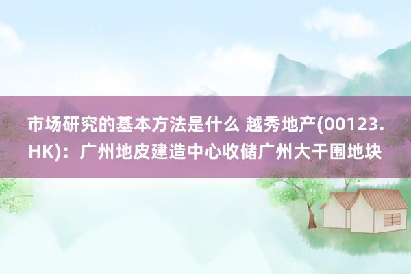 市场研究的基本方法是什么 越秀地产(00123.HK)：广州地皮建造中心收储广州大干围地块