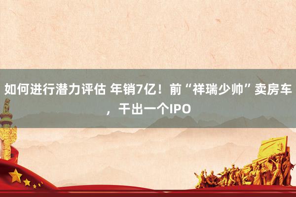 如何进行潜力评估 年销7亿！前“祥瑞少帅”卖房车，干出一个IPO