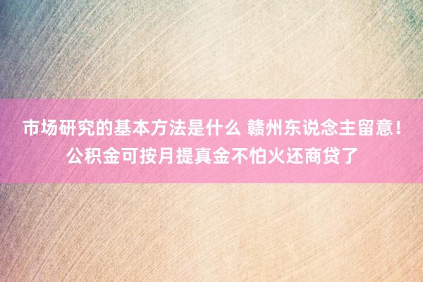 市场研究的基本方法是什么 赣州东说念主留意！公积金可按月提真金不怕火还商贷了