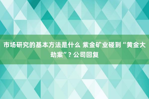 市场研究的基本方法是什么 紫金矿业碰到“黄金大劫案”? 公司回复