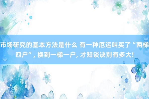 市场研究的基本方法是什么 有一种厄运叫买了“两梯四户”, 换