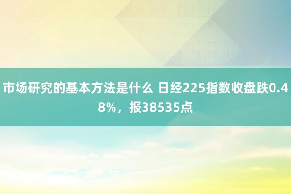 市场研究的基本方法是什么 日经225指数收盘跌0.48%，报