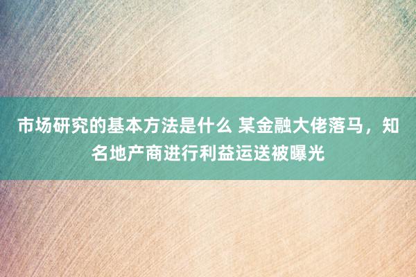 市场研究的基本方法是什么 某金融大佬落马，知名地产商进行利益运送被曝光