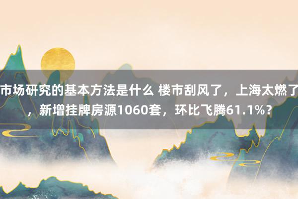 市场研究的基本方法是什么 楼市刮风了，上海太燃了，新增挂牌房源1060套，环比飞腾61.1%？