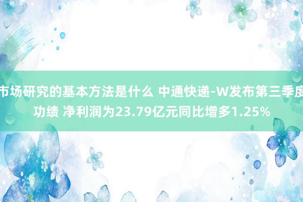 市场研究的基本方法是什么 中通快递-W发布第三季度功绩 净利润为23.79亿元同比增多1.25%