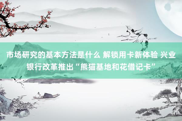 市场研究的基本方法是什么 解锁用卡新体验 兴业银行改革推出“熊猫基地和花借记卡”