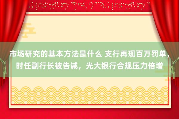 市场研究的基本方法是什么 支行再现百万罚单，时任副行长被告诫，光大银行合规压力倍增