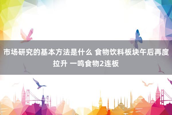 市场研究的基本方法是什么 食物饮料板块午后再度拉升 一鸣食物2连板