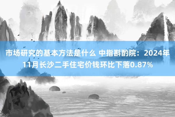 市场研究的基本方法是什么 中指斟酌院：2024年11月长沙二手住宅价钱环比下落0.87%