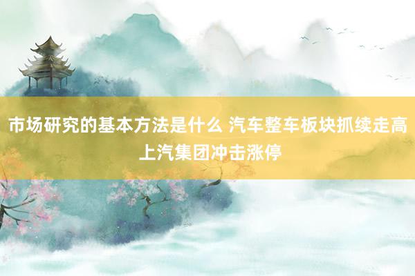 市场研究的基本方法是什么 汽车整车板块抓续走高 上汽集团冲击涨停