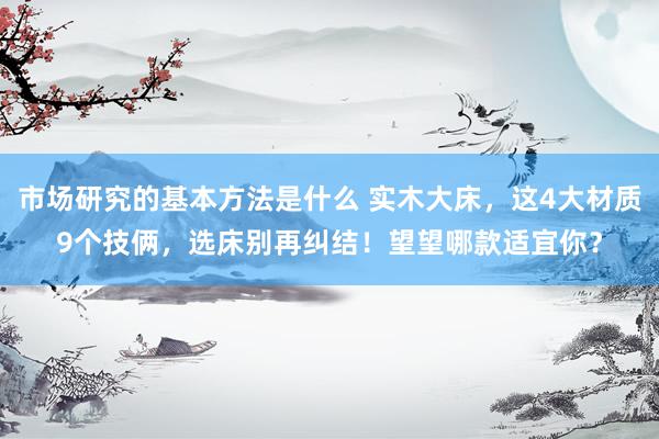 市场研究的基本方法是什么 实木大床，这4大材质9个技俩，选床别再纠结！望望哪款适宜你？