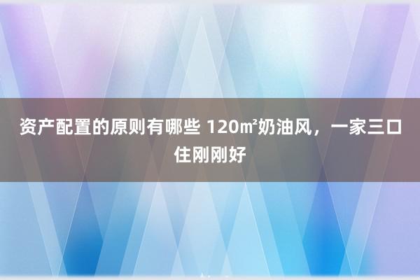 资产配置的原则有哪些 120㎡奶油风，一家三口住刚刚好