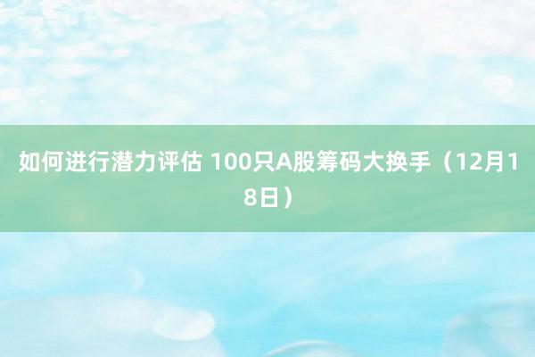 如何进行潜力评估 100只A股筹码大换手（12月18日）