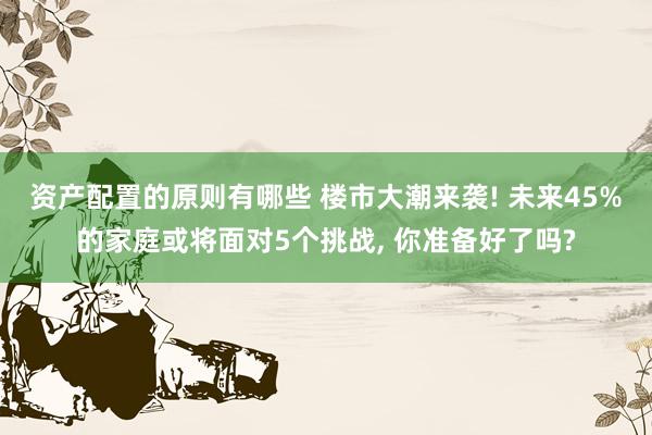 资产配置的原则有哪些 楼市大潮来袭! 未来45%的家庭或将面对5个挑战, 你准备好了吗?