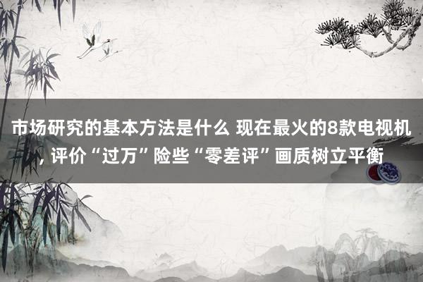 市场研究的基本方法是什么 现在最火的8款电视机, 评价“过万”险些“零差评”画质树立平衡