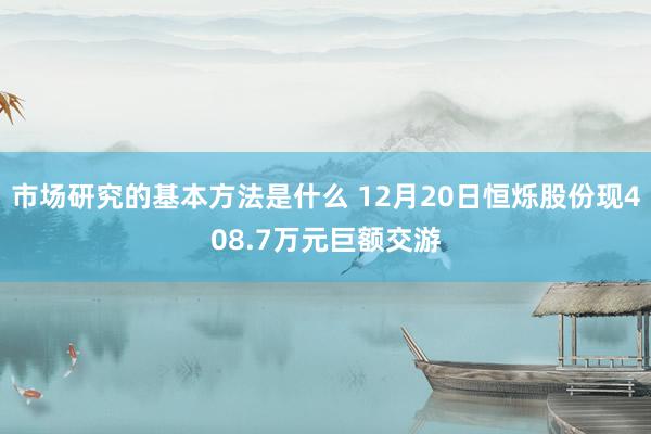 市场研究的基本方法是什么 12月20日恒烁股份现408.7万元巨额交游