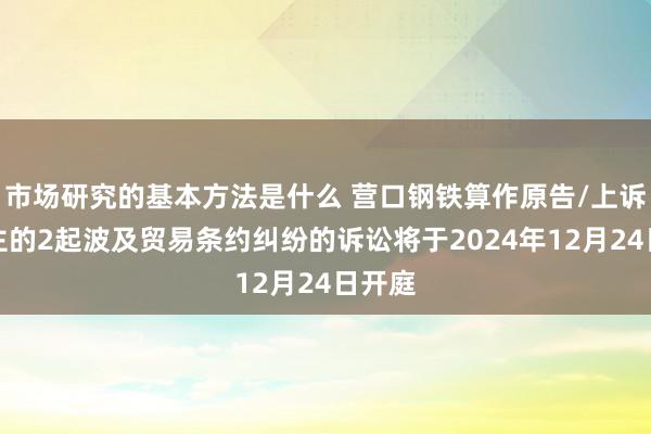 市场研究的基本方法是什么 营口钢铁算作原告/上诉东谈主的2起波及贸易条约纠纷的诉讼将于2024年12月24日开庭