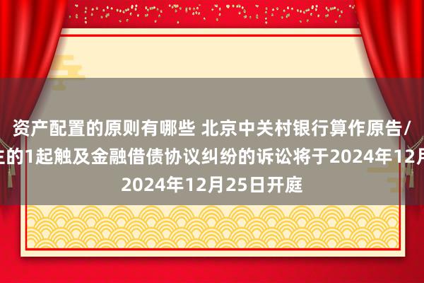 资产配置的原则有哪些 北京中关村银行算作原告/上诉东谈主的1起触及金融借债协议纠纷的诉讼将于2024年12月25日开庭