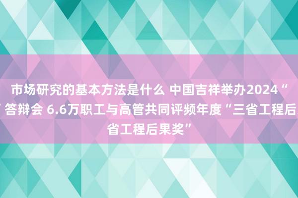 市场研究的基本方法是什么 中国吉祥举办2024“三省”答辩会 6.6万职工与高管共同评频年度“三省工程后果奖”