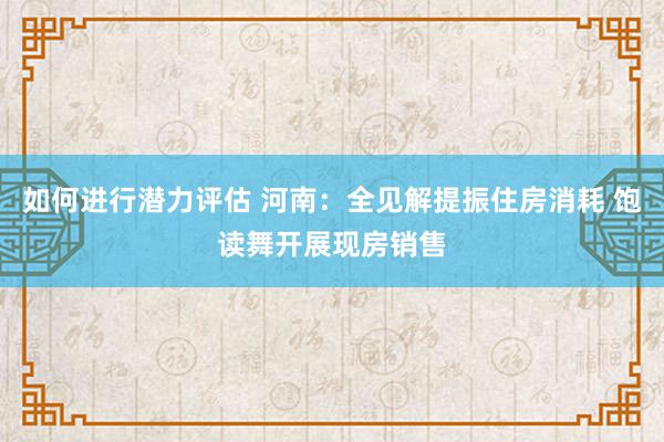 如何进行潜力评估 河南：全见解提振住房消耗 饱读舞开展现房销售