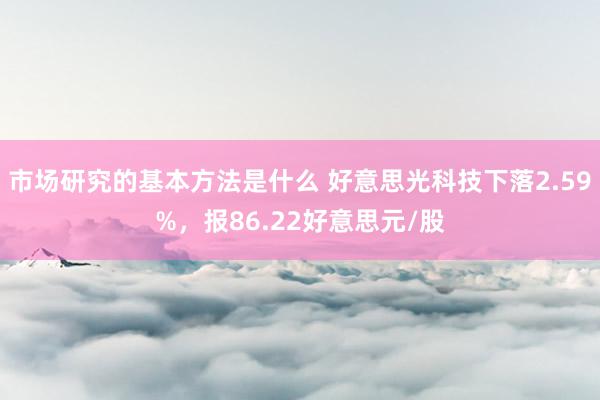 市场研究的基本方法是什么 好意思光科技下落2.59%，报86.22好意思元/股