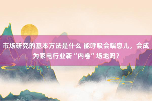 市场研究的基本方法是什么 能呼吸会喘息儿，会成为家电行业新“内卷”场地吗？