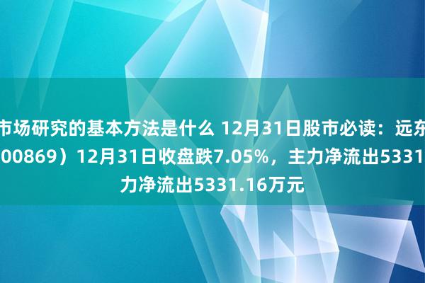 市场研究的基本方法是什么 12月31日股市必读：远东股份（600869）12月31日收盘跌7.05%，主力净流出5331.16万元